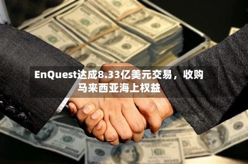 EnQuest达成8.33亿美元交易，收购马来西亚海上权益-第3张图片