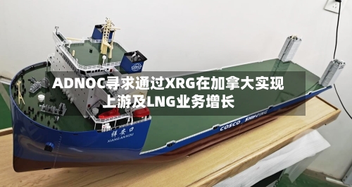 ADNOC寻求通过XRG在加拿大实现上游及LNG业务增长-第3张图片