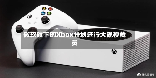 微软旗下的Xbox计划进行大规模裁员