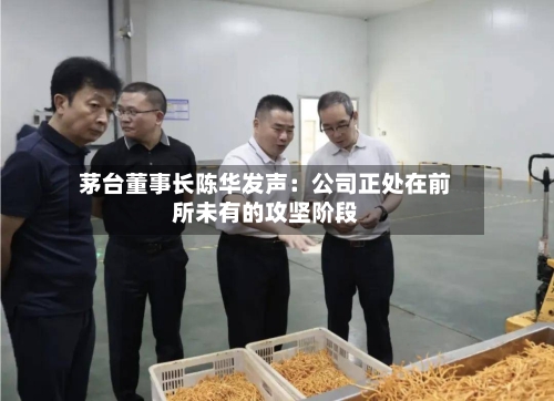 茅台董事长陈华发声:公司正处在前所未有的攻坚阶段-第2张图片