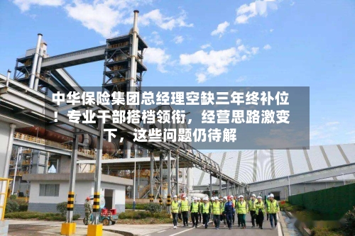 中华保险集团总经理空缺三年终补位！专业干部搭档领衔，经营思路激变下	，这些问题仍待解-第2张图片