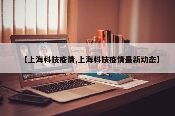 【上海科技疫情,上海科技疫情最新动态】