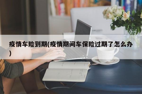 疫情车险到期(疫情期间车保险过期了怎么办)